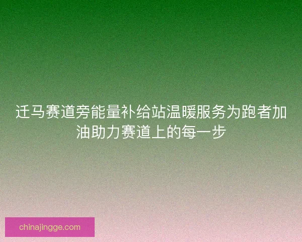 迁马赛道旁能量补给站温暖服务为跑者加油助力赛道上的每一步