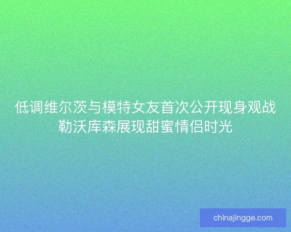 低调维尔茨与模特女友首次公开现身观战勒沃库森展现甜蜜情侣时光
