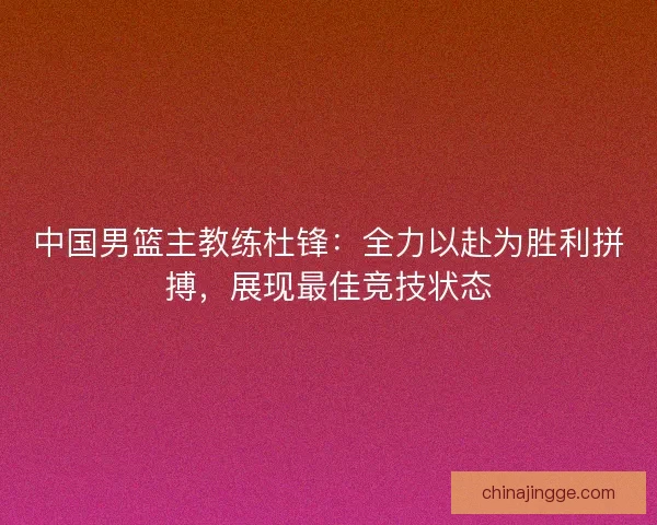 中国男篮主教练杜锋：全力以赴为胜利拼搏，展现最佳竞技状态